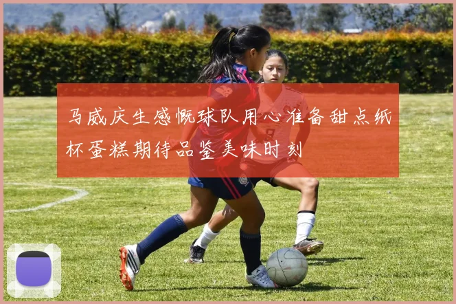 马威庆生感慨球队用心准备甜点纸杯蛋糕期待品鉴美味时刻