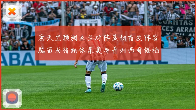 意天空预测米兰对阵莱切首发阵容魔笛或将轮休莱奥与普利西奇搭档出战