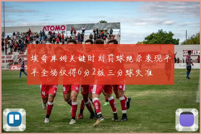 埃奇库姆关键时刻罚球绝杀表现平平全场仅得6分2板三分球失准