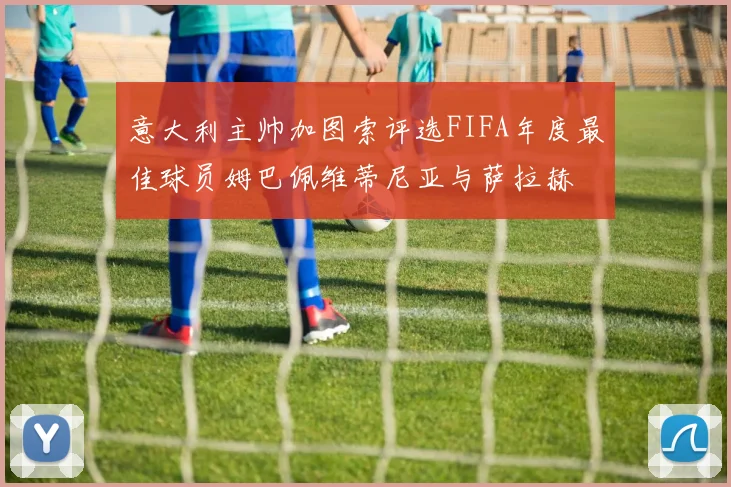 意大利主帅加图索评选FIFA年度最佳球员姆巴佩维蒂尼亚与萨拉赫
