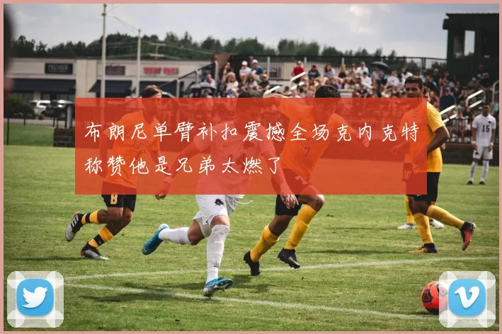 布朗尼单臂补扣震撼全场克内克特称赞他是兄弟太燃了