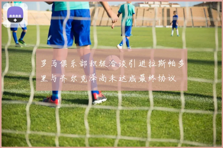 罗马俱乐部积极洽谈引进拉斯帕多里与齐尔克泽尚未达成最终协议