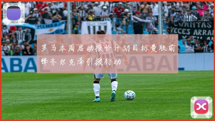 罗马本周启动报价计划目标曼联前锋齐尔克泽引援行动