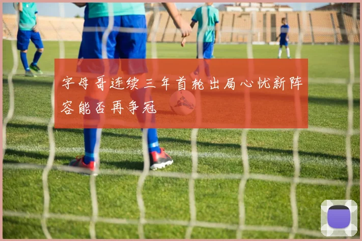 字母哥连续三年首轮出局心忧新阵容能否再争冠