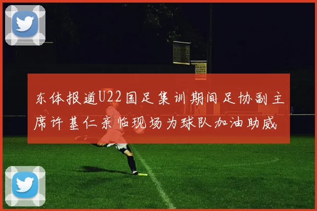 东体报道U22国足集训期间足协副主席许基仁亲临现场为球队加油助威