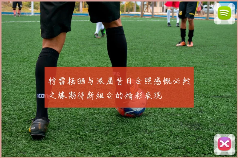 特雷杨晒与浓眉昔日合照感慨必然之缘期待新组合的精彩表现