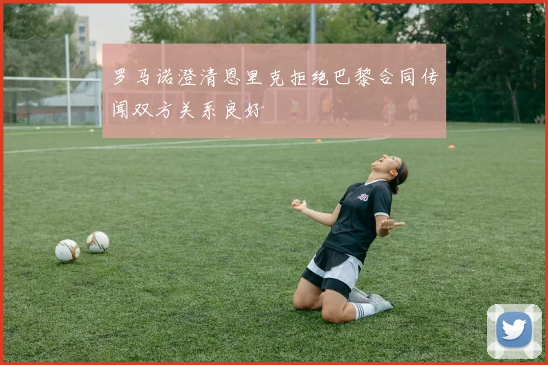 罗马诺澄清恩里克拒绝巴黎合同传闻双方关系良好