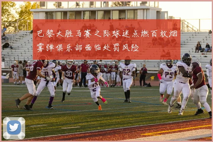 巴黎大胜马赛之际球迷点燃百枚烟雾弹俱乐部面临处罚风险