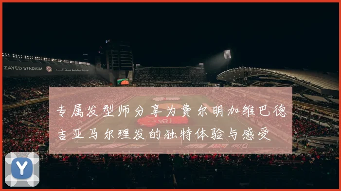 专属发型师分享为费尔明加维巴德吉亚马尔理发的独特体验与感受