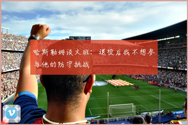 哈斯勒姆谈文班：退役后我不想参与他的防守挑战