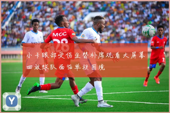 小卡眼部受伤坐替补席观看大屏幕回放球队面临单核困境