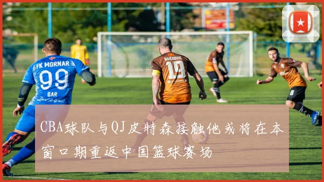 CBA球队与QJ皮特森接触他或将在本窗口期重返中国篮球赛场