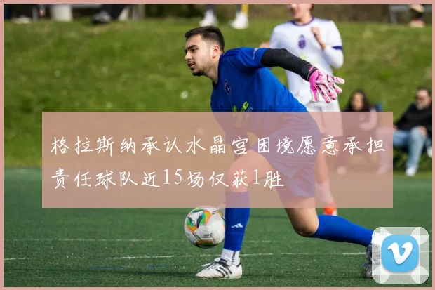 格拉斯纳承认水晶宫困境愿意承担责任球队近15场仅获1胜