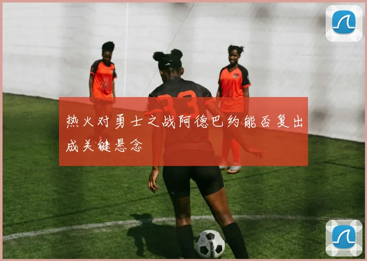 热火对勇士之战阿德巴约能否复出成关键悬念