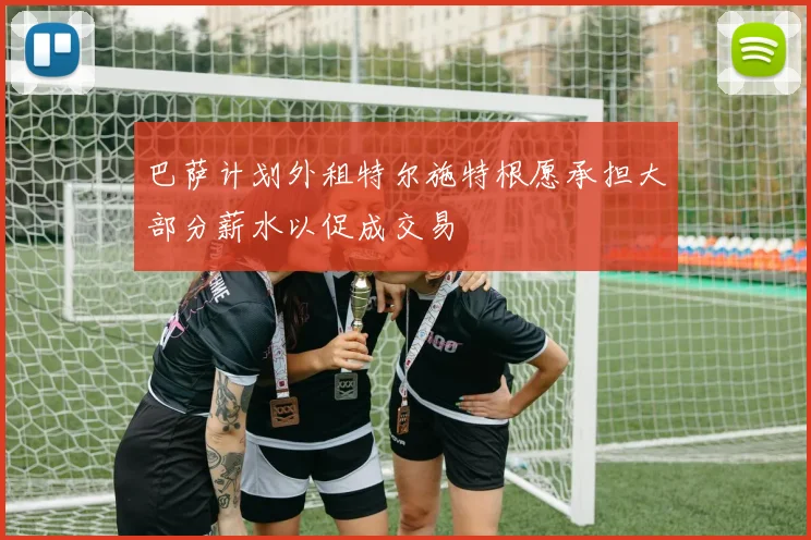 巴萨计划外租特尔施特根愿承担大部分薪水以促成交易