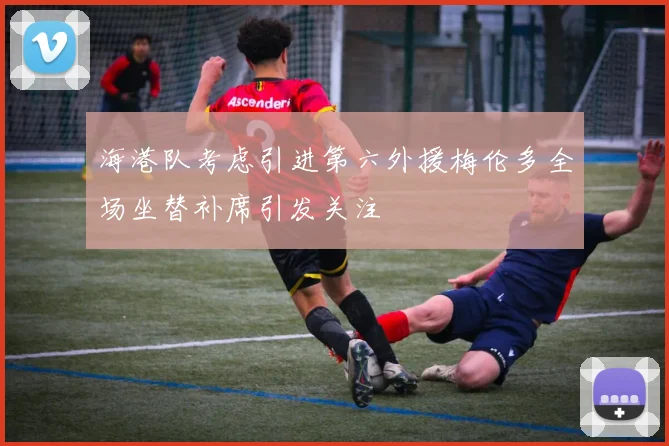 海港队考虑引进第六外援梅伦多全场坐替补席引发关注
