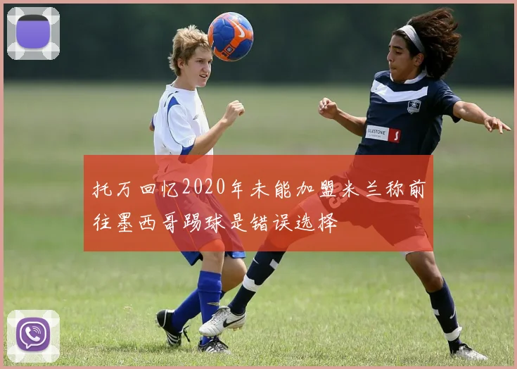 托万回忆2020年未能加盟米兰称前往墨西哥踢球是错误选择
