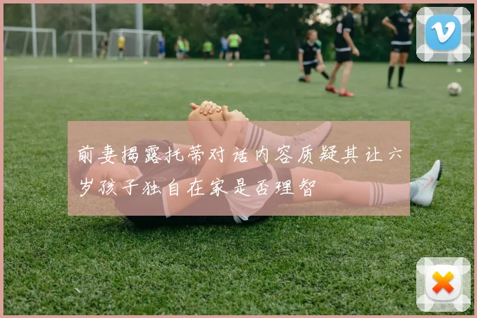 前妻揭露托蒂对话内容质疑其让六岁孩子独自在家是否理智
