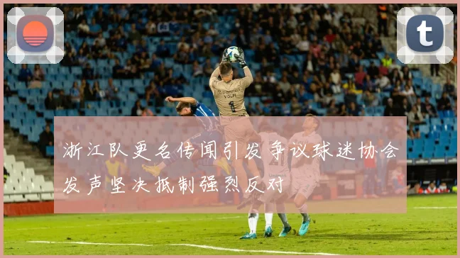 浙江队更名传闻引发争议球迷协会发声坚决抵制强烈反对