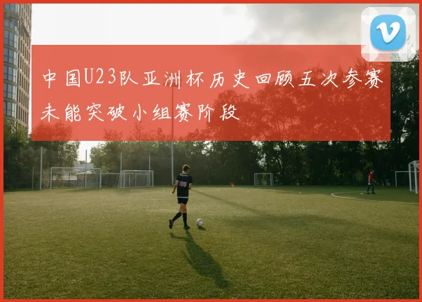 中国U23队亚洲杯历史回顾五次参赛未能突破小组赛阶段