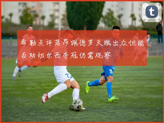 希勒点评若昂佩德罗天赋出众但能否助切尔西夺冠仍需观察