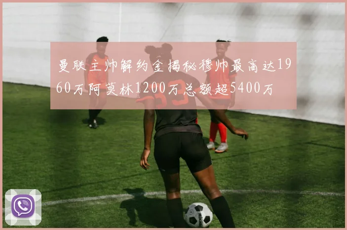 曼联主帅解约金揭秘穆帅最高达1960万阿莫林1200万总额超5400万