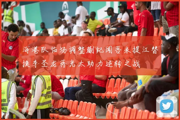海港队临场调整蒯纪闻吾米提江替换李圣龙蒋光太助力逆转之战