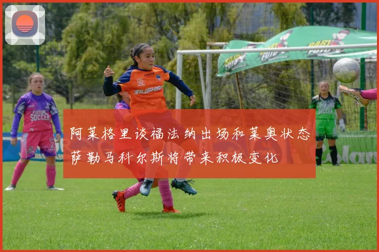 阿莱格里谈福法纳出场和莱奥状态萨勒马科尔斯将带来积极变化